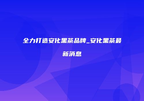 全力打造安化黑茶品牌_安化黑茶最新消息