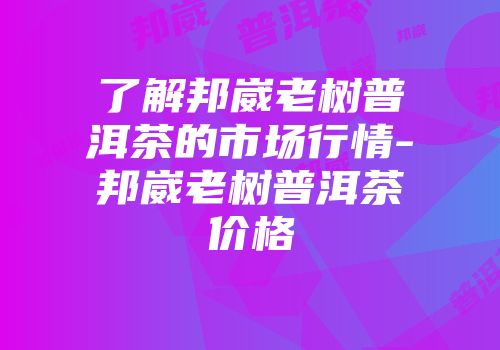 了解邦崴老树普洱茶的市场行情-邦崴老树普洱茶价格