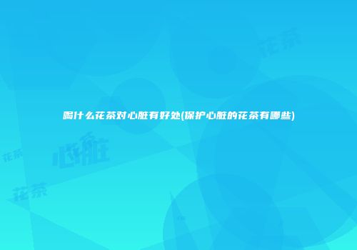 喝什么花茶对心脏有好处(保护心脏的花茶有哪些)