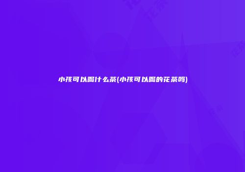 小孩可以喝什么茶(小孩可以喝的花茶吗)