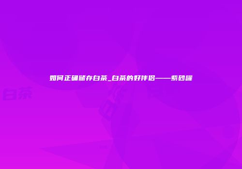 如何正确储存白茶_白茶的好伴侣——紫砂罐