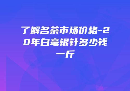 了解名茶市场价格-20年白毫银针多少钱一斤
