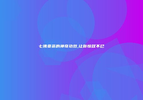 七佛贡茶的神奇功效,让你惊叹不已