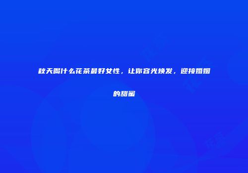 秋天喝什么花茶最好女性，让你容光焕发，迎接婚姻的甜蜜
