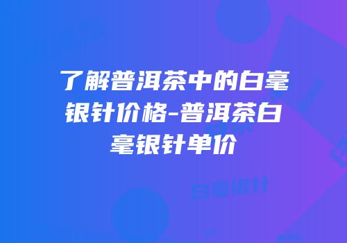 了解普洱茶中的白毫银针价格-普洱茶白毫银针单价
