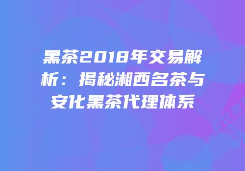 黑茶2018年交易解析：揭秘湘西名茶与安化黑茶代理体系