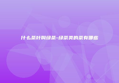 什么茶叶叫绿茶-绿茶类的茶有哪些