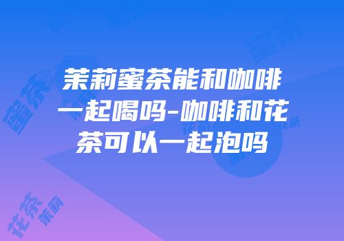 茉莉蜜茶能和咖啡一起喝吗-咖啡和花茶可以一起泡吗