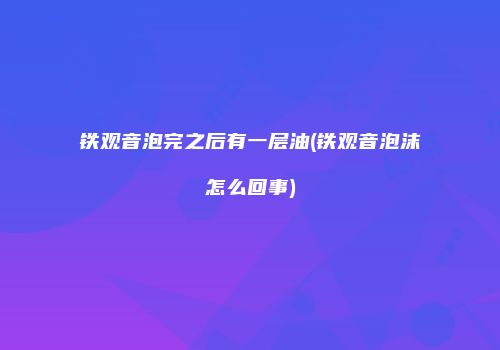 铁观音泡完之后有一层油(铁观音泡沫怎么回事)