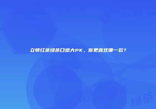 立顿红茶绿茶口感大PK，你更喜欢哪一款？