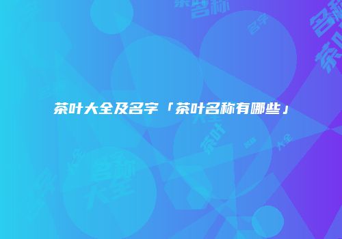 茶叶大全及名字「茶叶名称有哪些」