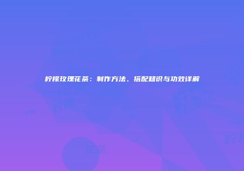 柠檬玫瑰花茶：制作方法、搭配知识与功效详解