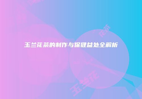 玉兰花茶的制作与保健益处全解析
