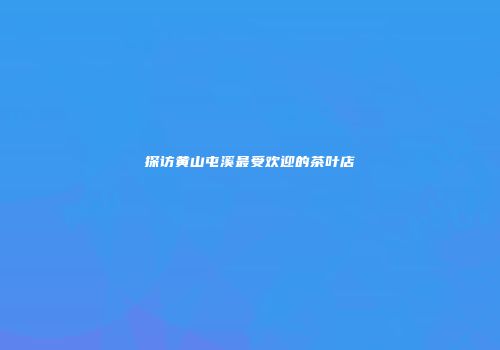 探访黄山屯溪最受欢迎的茶叶店