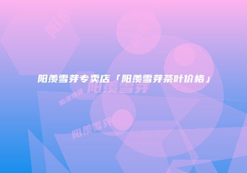 阳羡雪芽专卖店「阳羡雪芽茶叶价格」