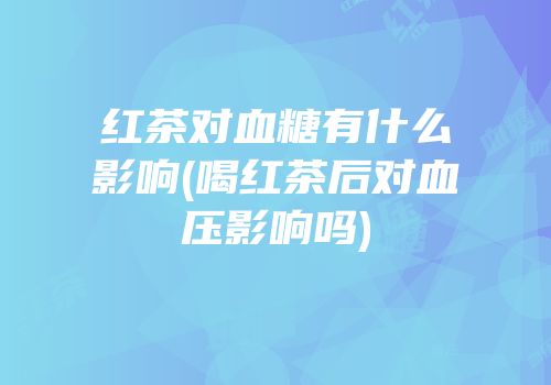 红茶对血糖有什么影响(喝红茶后对血压影响吗)