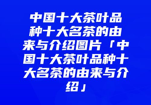 中国十大茶叶品种十大名茶的由来与介绍图片「中国十大茶叶品种十大名茶的由来与介绍」
