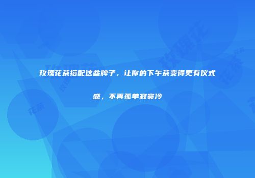 玫瑰花茶搭配这些牌子，让你的下午茶变得更有仪式感，不再孤单寂寞冷