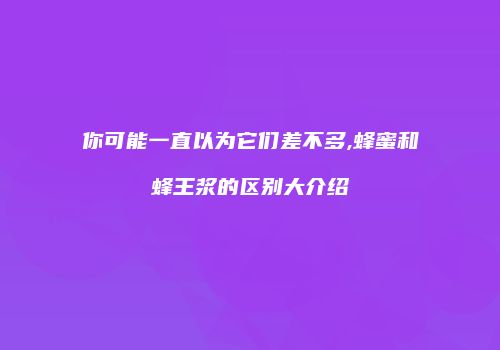 你可能一直以为它们差不多,蜂蜜和蜂王浆的区别大介绍