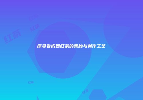 探寻卷成团红茶的奥秘与制作工艺