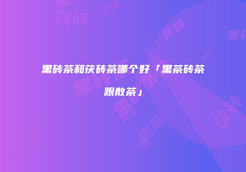 黑砖茶和茯砖茶哪个好「黑茶砖茶跟散茶」