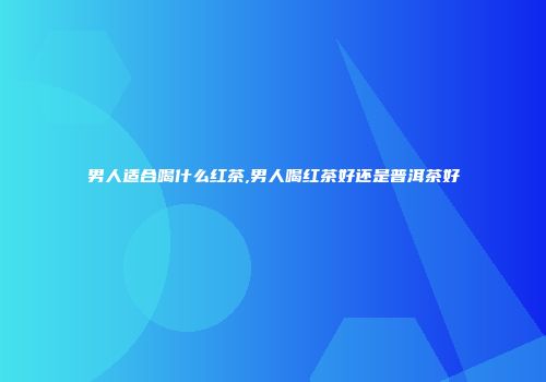男人适合喝什么红茶,男人喝红茶好还是普洱茶好