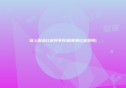 晚上喝点红茶好不好(熬夜喝红茶好吗)