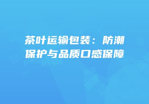 茶叶运输包装：防潮保护与品质口感保障