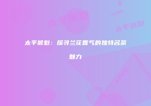 太平猴魁：探寻兰花香气的独特名茶魅力