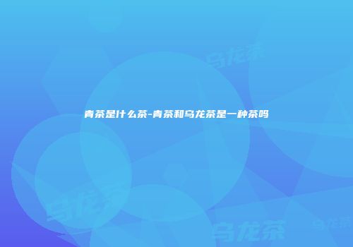 青茶是什么茶-青茶和乌龙茶是一种茶吗