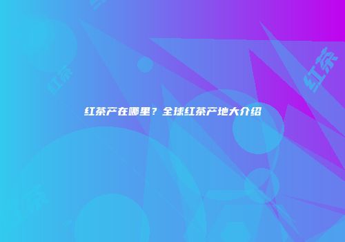 红茶产在哪里？全球红茶产地大介绍
