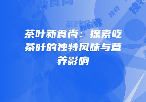 茶叶新食尚：探索吃茶叶的独特风味与营养影响