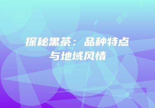 探秘黑茶：品种特点与地域风情