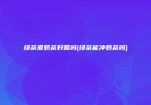 绿茶煮奶茶好喝吗(绿茶能冲奶茶吗)