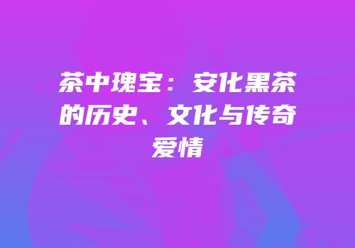 茶中瑰宝：安化黑茶的历史、文化与传奇爱情