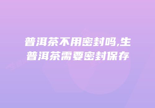 普洱茶不用密封吗,生普洱茶需要密封保存