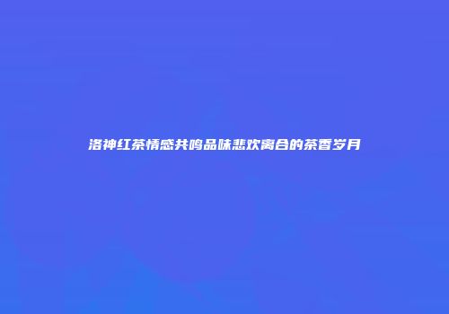 洛神红茶情感共鸣品味悲欢离合的茶香岁月