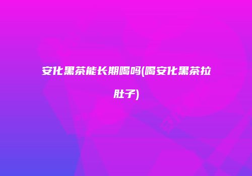 安化黑茶能长期喝吗(喝安化黑茶拉肚子)