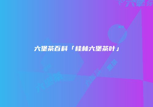 六堡茶百科「桂林六堡茶叶」