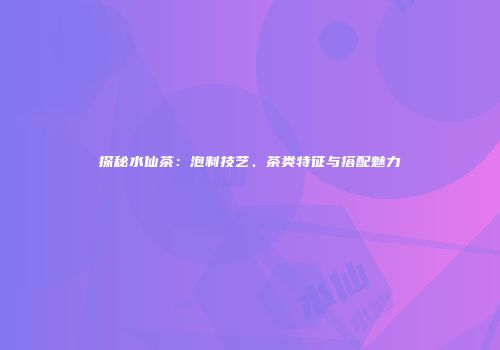 探秘水仙茶：泡制技艺、茶类特征与搭配魅力