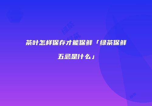 茶叶怎样保存才能保鲜「绿茶保鲜五忌是什么」