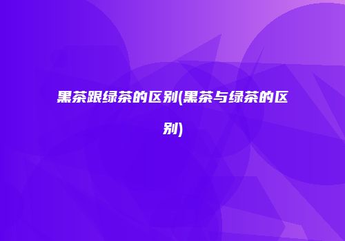 黑茶跟绿茶的区别(黑茶与绿茶的区别)