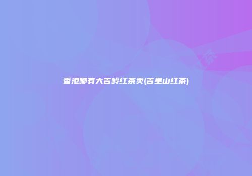 香港哪有大吉岭红茶卖(吉里山红茶)