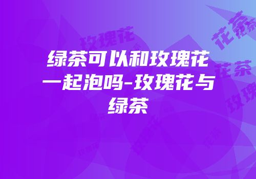 绿茶可以和玫瑰花一起泡吗-玫瑰花与绿茶