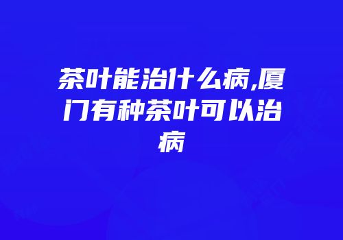 茶叶能治什么病,厦门有种茶叶可以治病