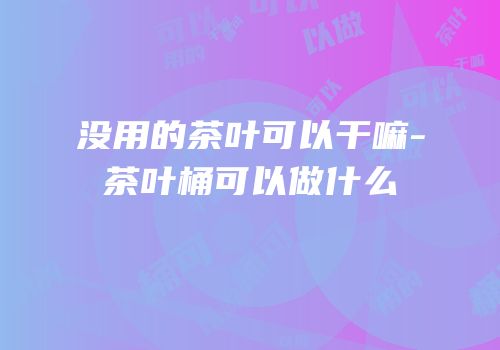 没用的茶叶可以干嘛-茶叶桶可以做什么