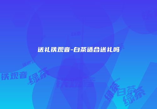 送礼铁观音-白茶适合送礼吗
