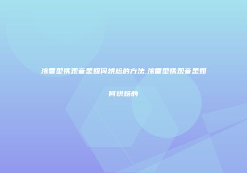 浓香型铁观音是如何烘焙的方法,浓香型铁观音是如何烘焙的