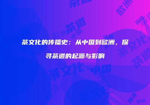 茶文化的传播史：从中国到欧洲，探寻茶道的起源与影响