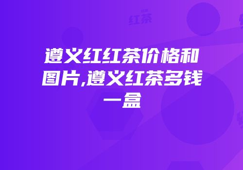 遵义红红茶价格和图片,遵义红茶多钱一盒